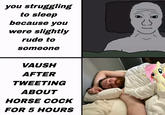 you struggling to sleep because you were slightly rude to someone VAUSH AFTER TWEETING ABOUT HORSE C--- FOR 5 HOURS