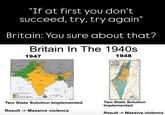 "If at first you don't succeed, try, try again" Britain: You sure about that? Britain In The 1940s 1947 1948 AFGHANISTAN FAKUTAN DID Acabian See PICTAR ARAY INDIA Bunter HYDERABAD Bresh India before indeperderse Bedry, fed by ind NEPAL Daared tartery, senestod by Pas INDIAN OCEAN Bay of Bengal CRINA ASSAM BURMA PLAN OF PARTITION Two State Solution Implemented Result -> Massive violence Two State Solution Implemented Result -> Massive violence