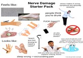 Nerve Damage Feels like: Starter Pack stress makes it worse, symptoms are absurdly stressful people think you're drunk 4 4 4 stime = Looks like: 11 "Aren't you too young to need a cane?" F---! Again?? oh s---, is that a blister? nooo I never thought this could happen to me, I used to be an athlete, I can barely walk, it hurts so bad, what if I never get better oh god tells you what you already know, explains nothing, leaves sleep wrong -> excruciating pain * mine did get better eventually