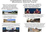 Capitalists Starting Their Business Starter Pack "Me and other person who's not nearly as famous started this business in a garage when we were poor! All we had were chairs and a dream!" "The truth is, I didn't build my company, it was passed down from my parents..." "WE WERE BROKE!" (Literally started in a fully paid for middle class home) "Through discipline and hard work, I got my company to where it is today." (Doesn't acknowledge who actually LITERALLY built their company...) The birthplace of Amazon. "I had to succumb to the cruelties of this world!" (Proceeds to become just as, or crueler than the people who were cruel in the first place." Pierre "I wanna become rich so that I can be one of the nice rich people! I don't wanna be like the others who don't pay their fair share and don't help society with their money! That's why I'll spend a lot in donating to charities!" (Good, but doesn't fully address the underlying issue...) اسناس Donation
