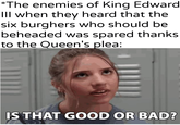 *The enemies of King Edward Ill when they heard that the six burghers who should be beheaded was spared thanks to the Queen's plea: IS THAT GOOD OR BAD?