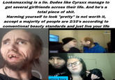 Looksmaxxing is a lie. Dudes like Cyraxx manage to get several girlfriends across their life. And he's a total p------------. Harming yourself to look "pretty" is not worth it, accept a majority of people are 2/10's according to conventional beauty standards and just live your life Cprasse AUGH, IS YOU L D' ophire Envy