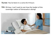 Nurse: You've been in a coma for 8 hours Me: Oh boy, I can't wait to see how the leader of the sovereign nation of Venezuela is doing!