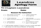 Leandros Apology Form To: Chaplain Leandros From: Date: Reason for behavior: The media convinced me he was wrong I only looked at hype moments and aura I was jealous of Leandros I didn't watch the actual games I don't know how Khorne corruption works The Emperor's Tarot was in retrograde I will hereby respect Chaplain Leandros and I will NOT talk down on the future Master of Sanctity.