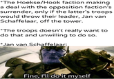 *The Hoekse/Hook faction making a deal with the opposition faction's surrender, only if the latter's troops would throw their leader, Jan van Schaffelaar, off the tower. *The troops doesn't really want to do that and unwilling to do so. *Jan van Schaffelaar: u/Khantlerpartesar Fine, I'll do it myself