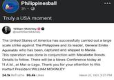 Philippinesball 3h⚫ Truly a USA moment William Mckinley ◉ @realWilliamMckinley The United States of America has successfully carried out a large scale strike against The Philippines and its leader, General Emilio Aguinaldo who has been, captured and shipped to Manila. This operation was done in conjunction with Macabebe Scouts. Details to follow. There will be a News Conference today at 11 A.M., at Mar-a-Lago. Thank you for your attention to this matter! President WILLIAM MCKINLEY 24.1k ReTruths 95.4k Likes March 23, 1901, 5:21 PM