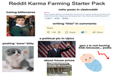 Reddit Karma Farming Starter Pack hating billionaires 18 NSFW nsfw posts in r/askreddit If you had the ability to instantly give any person an orgasm, simply by pointing your hand at them like a finger gun and saying "pew", how would you wield this power? 101K 15K Share posting "aww" kitty This!! writing "this!" in comments 1.4K Reply 7 Share a political pic in r/pics gen z is not having kids because... posts about house prices WORTH $100,000 SELLING FOR $150,000 SOLD FOR $200,000