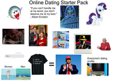 Online Dating Starter Pack "If you can't handle me at my worst, you don't deserve me at my best." - Albert Einstein "I like dogs, hiking, and adventure!" I don't know what's wrong with me, Mr. White. Because I'm all out of Hey ;) Today 8:32 AM Women Men □ Liberal Conservative Moderate MONEY! MAKE AMERIC GREAT AGAIN Guess I'll die alone Everyone's dating profile: Wow, look! Nothing!