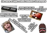 The norm of High school students Starterpack THROWS SLURS OUT LIKE MOST Common sense THEY DON'T MEAN ANYTHING LIKELY ON SCHOOL is not so common MAKES YOU QUESTION BASIC HUMAN MORALS DOESN'T HAVE A SINGLE FEELING OF EMPATHY TOWARDS OTHERS LEARNING TO VAPE THAN IN CLASS THEY SPEND MORE TIME SPORT TEAM TALKS TO PEOPLE THEY FIND WEIRD LIKE THEY'RE THEIR PET