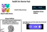 Reddit Bot Starter Pack Blank Profile Picture Default looking username 2,420 300,000 Post karma Comment karma Suspicious Karma Balance Always Political Well actually, everything is political because (50 paragraph b------- arguement). If you think you aren't political you are probably a (Insert overused label here) Does this to any post that makes fun of bots and bot activities Politics-o-tron 9000 ✩ -5.6K
