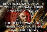BROTHER SNAP OUT OF IT! YOU'RE NOT SANGUINIUS AND I'M NOT HORUS! THE HERESY WAS 10,000 YEARS AGO! YOU'RE ON BAAL RIGHT NOW!