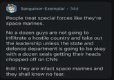 Sanguinor-Exemplar 34d People treat special forces like they're space marines. No a dozen guys are not going to infiltrate a hostile country and take out the leadership unless the state and defence department is going to be okay with a dozen seals getting their heads chopped off on CNN Edit: they are infact space marines and they shall know no fear.