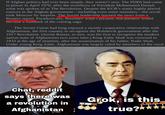 If Afghan politics had ever been simple, they weren't now. The PDPA had come to power in April 1978, after the overthrow of President Mohammed Daoud: what was spoken of as The Revolution. Despite the KGB's many highly placed sources in the Afghan government-including even some ministers-the revolt took Moscow by surprise. The Soviet leadership learned the news from a Reuters report. Paradoxically, Brezhnev wasn't pleased. But paradox would become a hallmark of the coming saga. The Soviet Union had long enjoyed a mostly cooperative relationship with Afghanistan, the first country to recognize the Bolshevik government after the 1917 Revolution. (Soviet Russia, in turn, was the first to recognize the modern nation-state of Afghanistan two years later.) King Zahir Shah was crowned in 1933 at the age of nineteen, after the assassination of his father, Nadir Shah. Under young King Zahir, Afghanistan was largely ruled by members of the royal Chat, reddit says there was a revolution in Afghanistan Grok, is this true?