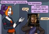Wow. You're really something. I'm impressed. I mean, some What? people call me evil, but you... you! ...whaaat