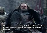 There is a war coming Ned. I don't know when, I don't know who we'll be fighting, but it's coming gameofthronesquote.com