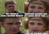 WE LIBERALS 4858 EMPEROR MAXMILLIAN: SHALL REFORM MEXICO I AGREE WITH YOU! ...WHY DO YOU HAVE GUNS?