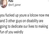 Puto @ev1l_gamer you f----- up youre a lolcow now me and 3 other guys on disability are going to dedicate our lives to making fun of you weirdly
