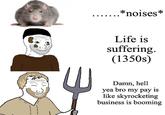E .*noises* Life is suffering. (1350s) Damn, hell yea bro my pay is like skyrocketing business is booming