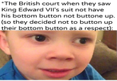 *The British court when they saw King Edward VII's suit not have his bottom button not buttone up. (so they decided not to button up their bottom button as a respect): u/Khantlerpartesar