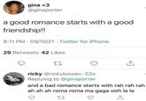 gina <3 @ginaporter a good romance starts with a good friendship!! 8:11 PM 09/10/21 Twitter for iPhone 29 Retweets 42 Likes 27 ricky @rickybowen-52s Replying to @ginaporter and a bad romance starts with rah rah rah ah ah ah roma roma ma gaga ooh la la 27