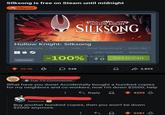 Silksong is free on Steam until midnight Silkpost 225 HOLLOW KNIGHT SILKSONG Hollow Knight: Silksong Metroidvania Difficult Indie Great Soundtrack Souls-like VERY POSITIVE 9/4/2025 remove -100%0 £1,300 Add to Cart 20.0k 3 ☐ 538 3,855 Top 1% Commenter What have you done! Accidentally bought a hundred copies for my neighbors and co-workers, now I'm down $2000, help beleiver ← Reply 4209 Buy another hundred copies, then you won't be down $2000 anymore. 2281