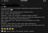< Back Thread о 482K views s 23h Conversation at a small Japanese guesthouse (in Japanese) A (We enter the guesthouse restaurant) Me: "Can we eat here?" Owner: "Yes, of course. Please take a seat." (We wait for over half an hour, nothing happens and he starts cleaning up the kitchen.) Me: "Excuse me. Would it be possible to order dinner?" Owner: "Oh! Sorry! We only take advance reservations for dinner. But you can sit here and eat your own food if you like." Next time, I'll clarify what I want!