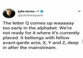 julio torres ~* @juliothesquare The letter Q comes up waaaaay too early in the alphabet. We're not ready for it where it's currently placed. It bellongs with fellow avant-garde acts, X, Y and Z, deep in after the mainstream.