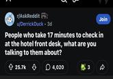 5 r/AskReddit u/DerrickDuck • 3d Join People who take 17 minutes to check in at the hotel front desk, what are you talking to them about? 25.7k 4,020 3
