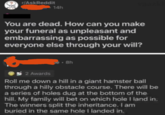 r/AskReddit 14h You are dead. How can you make your funeral as unpleasant and embarrassing as possible for everyone else through your will? 2 Awards e-8h Roll me down a hill in a giant hamster ball through a hilly obstacle course. There will be a series of holes dug at the bottom of the hill. My family will bet on which hole I land in. The winners split the inheritance. I am buried in the same hole I landed in.