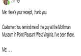 Me: Here's your receipt, thank you. Customer: You remind me of the guy at the Mothman Museum in Point Pleasant West Virginia. I've been there. Me: ...