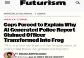 = Futurism Q ARTIFICIAL INTELLIGENCE | ETHICS WEB OF CRIME Cops Forced to Explain Why Al Generated Police Report Claimed Officer Transformed Into Frog "That's when we learned the importance of correcting these AI-generated reports." By Victor Tangermann Published Jan 2, 2026 10:22 AM EST