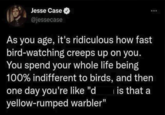 Jesse Case @jessecase As you age, it's ridiculous how fast bird-watching creeps up on you. You spend your whole life being 100% indifferent to birds, and then one day you're like "d yellow-rumped warbler" is that a 600