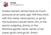 gregg @Gregggyboy Dudes named James have so much pressure at an early age. Will they stick with the nerdy name james, or go by the business casual name Jim, or the sporty outgoing Jimmy, or the feminine gentle name Jamie, or be super goofy and go by Jimbo