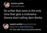 music's profile @goodjobmaya So unfair that noon is the only time that gets a nickname. Gonna start calling 4pm Bonky music's profile @goodjobmaya Replying to @goodjobmaya I'm free after Noon but before Bonky