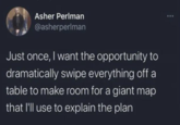 Asher Perlman @asherperlman Just once, I want the opportunity to dramatically swipe everything off a table to make room for a giant map that I'll use to explain the plan.