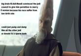 big brain Ki-Adi-Mundi convinced the jedi council to give him permition to marry 5 woman because his race suffer from low birth rate could just pump and dump like all the other jedi or donate to a sperm bank