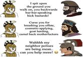 I spit upon the ground you walk on, you backwards bar-bar-speaking hick bastards! Curse you for breathing you effete, cosmetic-applying, goat herding, camel back m------------ 00 Wahhhh my neighbor polises are being mean.. can you help meee!