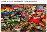 Name something MAGA isn't scared of. BLM SAFE SPACE CRITICAL RACE THEORY ANTIFA EMINIST SO BT PRIUS GREEN NEW DEAL VACCINE MSNBC SOY LATTE MAKE AMERICA GREAT AGAIN TRUMP 2024 Tuaia Cheetos INFOWARS
