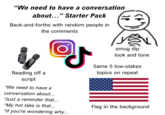 "We need to have a conversation about..." Starter Pack Back-and-forths with random people in the comments Reading off a script J "We need to have a conversation about... "Just a reminder that... "My hot take is that... "If you're wondering why... smug dip look and tone Same 5 low-stakes topics on repeat Flag in the background