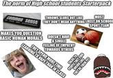 The norm of High school students Starterpack THROWS SLURS OUT LIKE MOST common sense THEY DON'T MEAN ANYTHING LIKELY ON SCHOOL is not so common MAKES YOU QUESTION BASIC HUMAN MORALS DOESN'T HAVE A SINGLE FEELING OF EMPATHY TOWARDS OTHERS SPORT TEAM LEARNING TO VAPE THAN IN CLASS THEY SPEND MORE TIME TALKS TO PEOPLE THEY FIND WEIRD LIKE THEY'RE THEIR PET