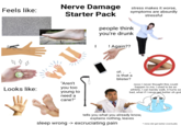 Feels like: Nerve Damage Starter Pack stress makes it worse, symptoms are absurdly stressful Looks like: "Aren't you too young to need a cane?" people think you're drunk I ! Again?? oh is that a blister? nooo I never thought this could happen to me, I used to be an athlete, I can barely walk, it hurts so bad, what if I never get better oh god tells you what you already know, explains nothing, leaves sleep wrong -> excruciating pain * mine did get better eventually