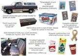 "Grandpa's truck in 2010" starterpack (Canadian Edition) Owned since new, got a base model for $1000 off MSRP. COLD ACTIVATED BOTTLES Coors LIGHT NNNT CASH rece KENNY GEORGE STRAIT MEA ROGERS GEORGE JONES "Don't touch that your gonna break it!!" Old toolbox and a case of beer always ready for action in the bed Seat blanket to hide rips, crank windows, broken (or no) A/C, and "That" smell Crushed c-------- pack on the floor (hasn't smoked since 1997) Little tree pack with Cassette collection in the glovebox (Which doesn't close right) Singular political (but not offensive) bumper sticker 6 Little Trees Tim Horton www.RU only one used Marlbor Yesterday's coffee cup Royal Pine