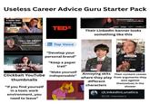 Useless Career Advice Guru Starter Pack 4 SIGNS THAT YOU'RE GETTING FIRED EMPLOYMENT LAWYER EXPLAINS REAL LIFE RECRUITER! TEDX Subscribe to my YouTube Personal branding that moves the needle online (and offline). Forbes AdAge EXETER Linked in News Their LinkedIn banner looks something like this 50 "how to protect yourself "TELL ME ABOUT YOURSELF" HOW TO CRUSH THIS ANSWER! Secret signs they'll cut you Clickbait YouTube thumbnails "If you find yourself in a toxic work environment, you need to leave" in Top Voice "Develop your personal brand" "Keep a paper trail" "Make yourself indispensable" My goodness, what an idea. Why didn't I think of that? 白 1938 Diske Customer: Di That is genius. E Bet she's gonna regret that E 272 358 Erika2 Subscribe How to DOUBLE your salary erikatau Share Remix Annoying skits where they play different characters AdviceWithErin Subscribe Life Hack for Shopping Share Their content comes from arguments they won against themselves in the shower r/LinkedInLunatics 922K members