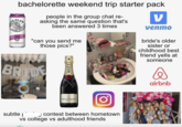 WHIT 24 bachelorette weekend trip starter pack CLAW SELTZER HARD RD BLACK CHERRY people in the group chat re- asking the same question that's been answered 3 times SPIKED SPARKLING WATER "can you send me those pics?" 47494 ν venmo bride's older sister or childhood best friend yells at someone BRIDE O MOET CHAMPAGNE MOET & CHANDON IMPERIAL BRUT subtle ☐ contest between hometown vs college vs adulthood friends airbnb