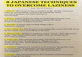 8 JAPANESE TECHNIQUES TO OVERCOME LAZINESS Book The Art of Laziness 1. IKIGAI: This means to have a purpose in life. It's the reason you wake up each morning, excited to do something. When you have a purpose, you won't feel lazy or unmotivated. 2. Kaizen: Kaizen means focusing on small improvements every day instead of waiting for big improvements. It's about trying to become 1% better every day. 3. Shoshin: It means approaching things with a beginner's mindset. 4. Hara Hachi Bu: This means to stop eating after you're 80% full. If you eat too much, you're more likely to feel lazy. 5. Shinrin-yoku: Shinrin in Japanese means "forest," and yoku means "bath." This simple philosophy implies that one should spend more time in nature. 6. Wabi-sabi: This concept states that, instead of perfection, one should find beauty in imperfection. Things can't be perfect all the time. Some things just can't be perfect, and that's okay. 7. Ganbaru: Ganbaru is a Japanese term meaning "doing one's best" or "persevering." It emphasizes giving maximum effort and persisting through challenges with determination and resilience. 8. Gaman: This concept means to show patience and perseverance when things get too hard.