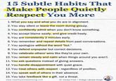 15 Subtle Habits That Make People Quietly Respect You More 1. What you say and what you do are in alignment. 2. You stay silent or leave the room during gossip. 3. You confidently admit when you don't know something. 4. You accept blame easily, and give credit freely. 5. You are consistently 2 minutes early. 6. You remember and repeat details from past conversations. 7. You apologize without the word "but." 8. You defend unpopular but correct decisions. 9. You celebrate others' wins like they're your own. 10. You remain steady and calm when things around you aren't. 11. You ask questions instead of giving answers. 12. You handle disappointment with quiet grace. 13. You treat others with respect - regardless of position. 14. You speak well of others in their absence. 15. You take feedback like a gift, not a threat. www.healthymindsetliving.com Dr. Carolyn Frost | Srategic Lifestyle Design