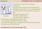 Anonymous 21 KB JPG 01/05/26(Mon)10:05:10 No.83582148 >be arab, not muslim (live in yurope) >at the mall >bought a ham sandwich at the supermarket and looking to go back in to buy something else >at entrance show security guard my grocery bag >the security guard is arab >he takes a peek inside >he sees the ham sandwich >at this point i know what will happen next >he practically THROWS the bag in my face >i can read the expression on his face as he walks away "what the f--- did you just dare show me?" just happened to me 30 minutes ago LOLE