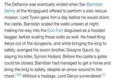 The Defiance was eventually ended when Ser Barristan Selmy of the Kingsguard offered to perform a solo rescue mission. Lord Tywin gave him a day before he would storm the castle. Barristan scaled the walls unseen at night, making his way into the Dun Fort disguised as a hooded beggar, before scaling those walls as well. He freed King Aerys out of the dungeons, and while bringing the king to safety, avenged his sworn brother, Gwayne Gaunt, by slaying his killer, Symon Hollard. Before the castle's gates could be closed, Barristan had managed to get a horse and bring the king to safety, despite an arrow wound to the chest.[1][4] Without a hostage, Lord Denys surrendered.[1]