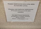 These restrooms are only able to handle urine. Please use hallway restrooms if bowel movements are needed. Do NOT flush feminine products or paper towels down toilets. Flush toilet paper only.