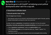 On the Edge Nate Silver Nate Silver @NateSilver538.5h Ø .. My favorite genre is still ChatGPT not believing current political developments when I ask it for a copy edit. A. Factual issues & verification checks 1. Venezuela operation (major red flag) This is the biggest issue in the piece. "Early Saturday morning, the US conducted a raid/strike/attack/operation against Venezuela, capturing President Nicolás Maduro and flying him to New York to stand trial..." As written, this reads as asserted fact, not hypothetical or speculative. As of now, this would be extraordinary, historically unprecedented, and globally destabilizing-and would be wall-to-wall news. • If this is hypothetical / counterfactual, it needs to be explicitly labeled as such. • If this is fictional / speculative, you must signal that clearly (e.g., "imagine," "suppose," "in a hypothetical scenario"). • If you intend it as real, then the piece is factually incorrect and unsalvageable without rewriting.